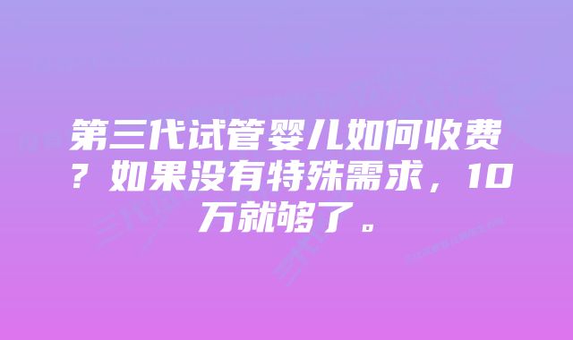 第三代试管婴儿如何收费?如果没有特殊需求,10万就够了。