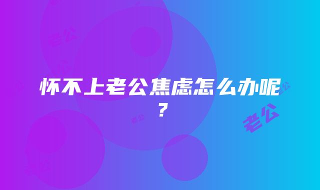 怀不上老公焦虑怎么办呢?