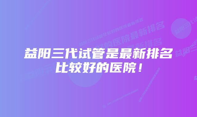 益阳三代试管是最新排名比较好的医院!