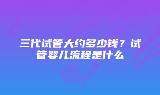 三代试管大约多少钱?试管婴儿流程是什么