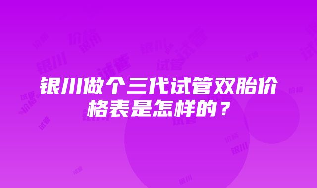 银川做个三代试管双胎价格表是怎样的?
