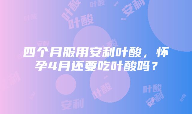 四个月服用安利叶酸,怀孕4月还要吃叶酸吗?