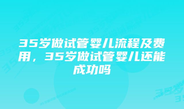 35岁做试管婴儿流程及费用,35岁做试管婴儿还能成功吗