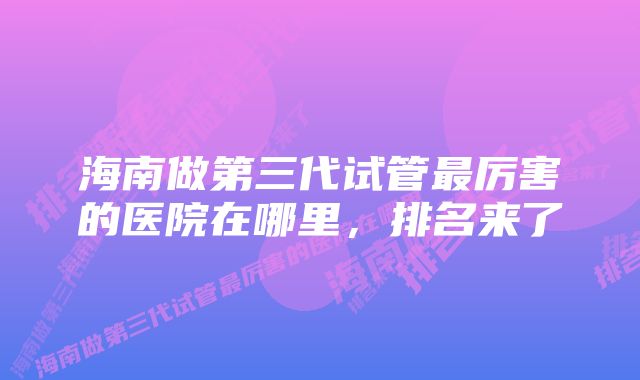 海南做第三代试管最厉害的医院在哪里,排名来了