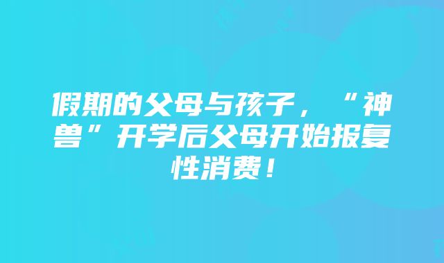 假期的父母与孩子,“神兽”开学后父母开始报复性消费!