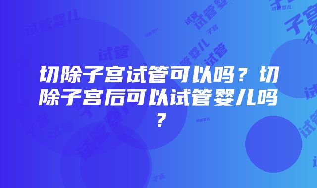 切除子宫试管可以吗?切除子宫后可以试管婴儿吗?
