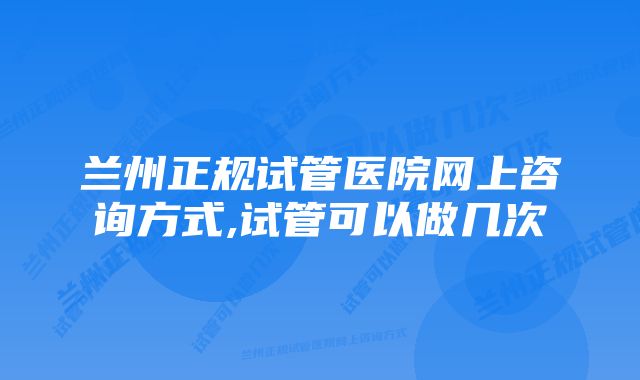 兰州正规试管医院网上咨询方式,试管可以做几次