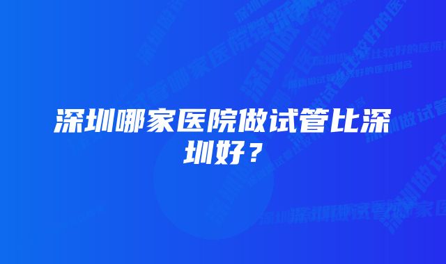 深圳哪家医院做试管比深圳好?