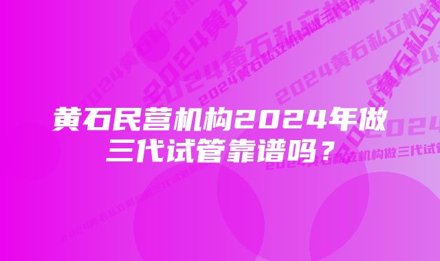 黄石民营机构2024年做三代试管靠谱吗?