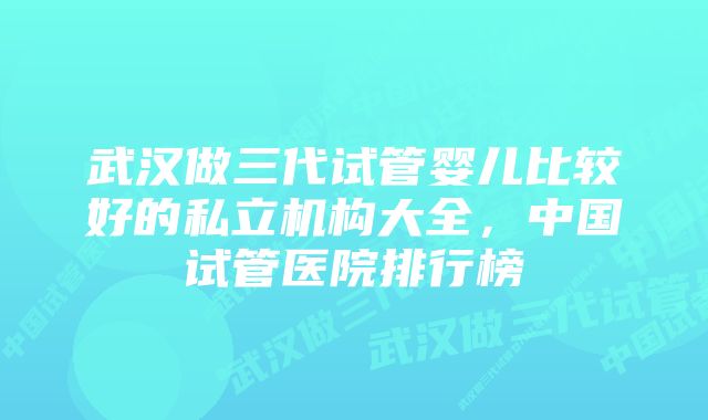 武汉做三代试管婴儿比较好的私立机构大全,中国试管医院排行榜