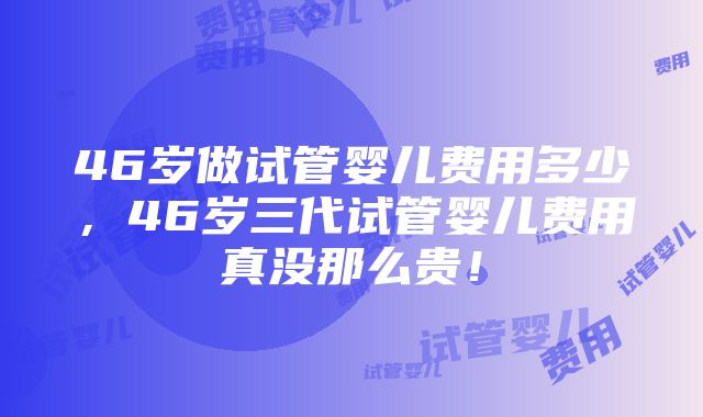 46岁做试管婴儿费用多少,46岁三代试管婴儿费用真没那么贵!