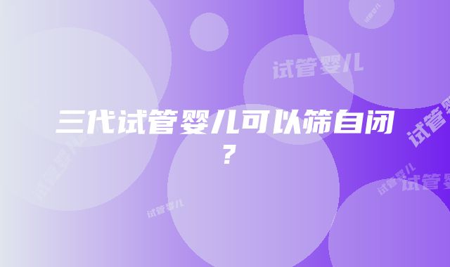 三代试管婴儿可以筛自闭?