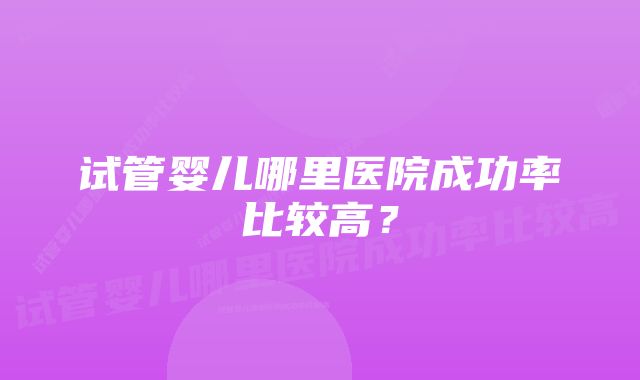 试管婴儿哪里医院成功率比较高?