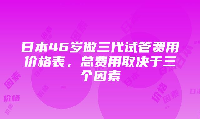 日本46岁做三代试管费用价格表,总费用取决于三个因素