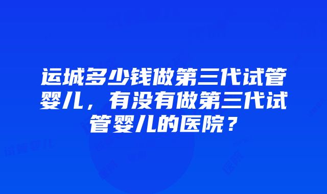 运城多少钱做第三代试管婴儿,有没有做第三代试管婴儿的医院?