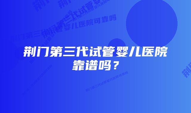 荆门第三代试管婴儿医院靠谱吗?