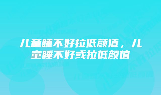 儿童睡不好拉低颜值,儿童睡不好或拉低颜值