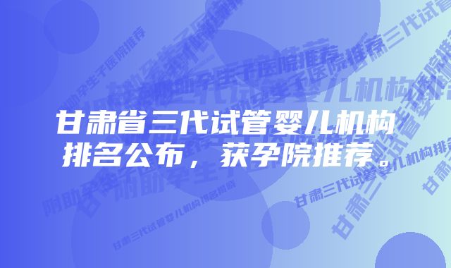 甘肃省三代试管婴儿机构排名公布,获孕院推荐。