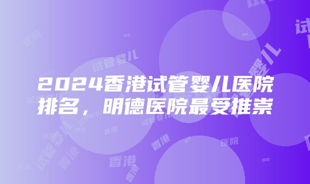 2024香港试管婴儿医院排名,明德医院最受推崇