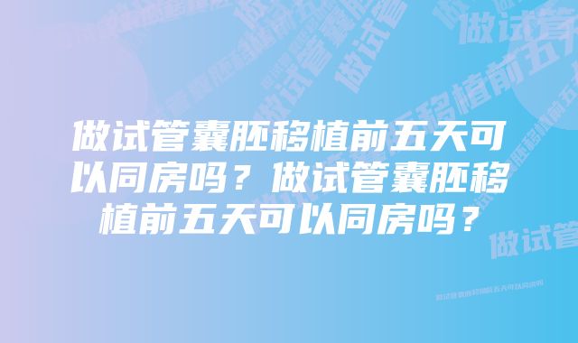 做试管囊胚移植前五天可以同房吗？做试管囊胚移植前五天可以同房吗？