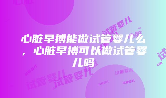 心脏早搏能做试管婴儿么,心脏早搏可以做试管婴儿吗