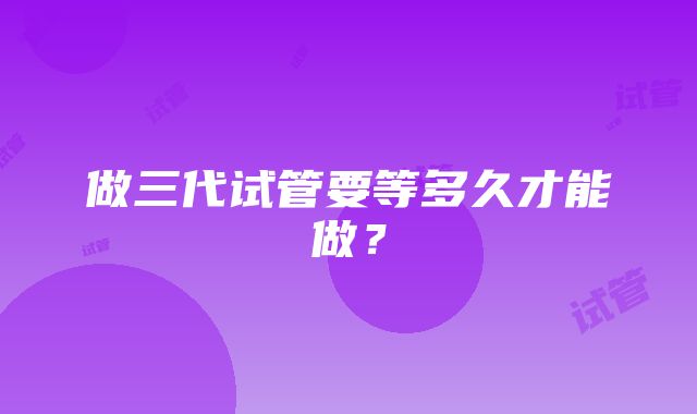 做三代试管要等多久才能做?