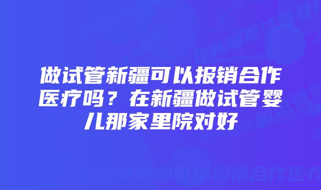 做试管新疆可以报销合作医疗吗?在新疆做试管婴儿那家里院对好