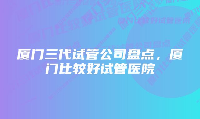 厦门三代试管公司盘点,厦门比较好试管医院