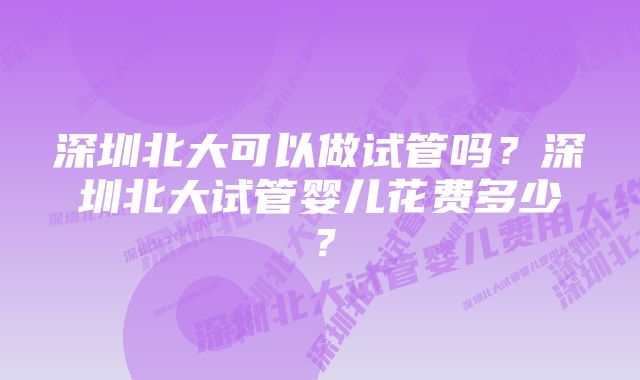 深圳北大可以做试管吗?深圳北大试管婴儿花费多少?