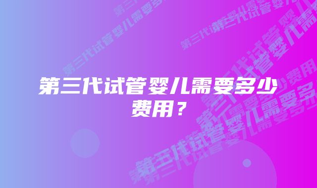 第三代试管婴儿需要多少费用?