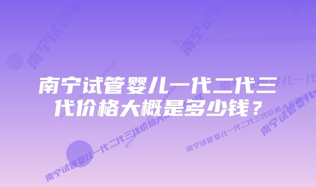 南宁试管婴儿一代二代三代价格大概是多少钱?