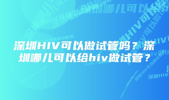 深圳HIV可以做试管吗?深圳哪儿可以给hiv做试管?