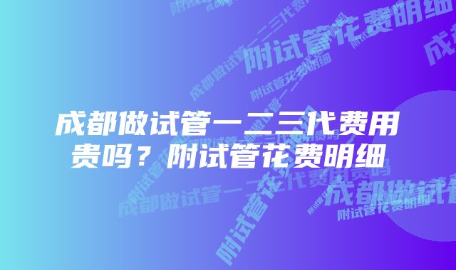 成都做试管一二三代费用贵吗?附试管花费明细