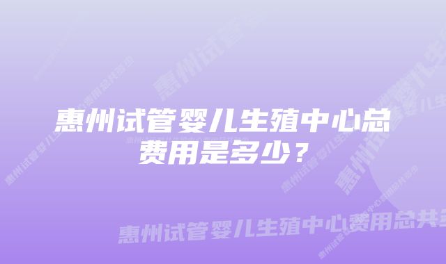 惠州试管婴儿生殖中心总费用是多少?