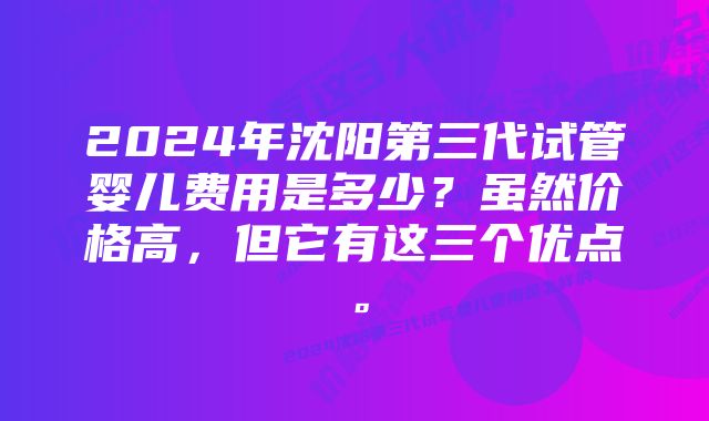 2024年沈阳第三代试管婴儿费用是多少?虽然价格高,但它有这三个优点。