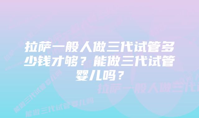 拉萨一般人做三代试管多少钱才够？能做三代试管婴儿吗？