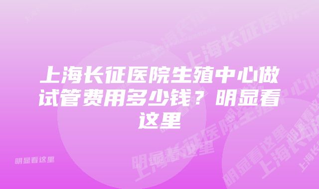 上海长征医院生殖中心做试管费用多少钱?明显看这里