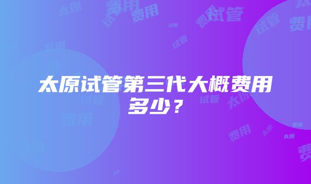 太原试管第三代大概费用多少?