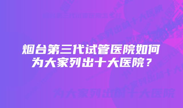 烟台第三代试管医院如何为大家列出十大医院?