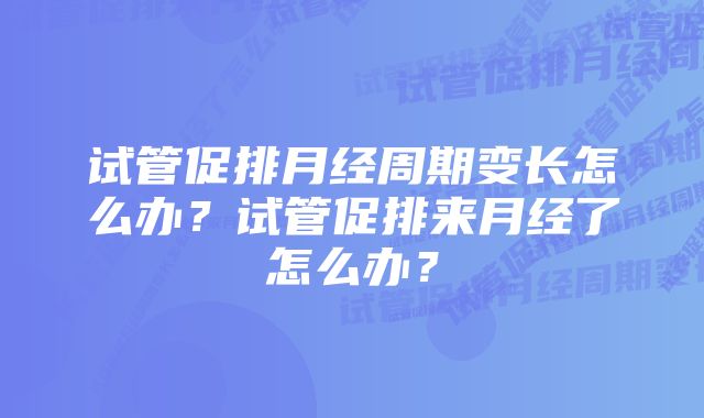 试管促排月经周期变长怎么办?试管促排来月经了怎么办?