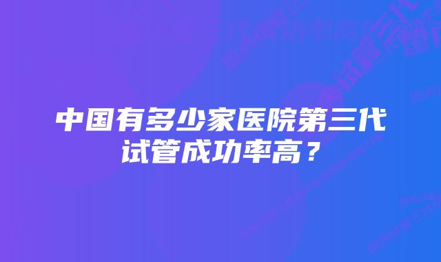 中国有多少家医院第三代试管成功率高?