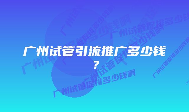 广州试管引流推广多少钱?