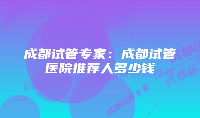 成都试管专家:成都试管医院推荐人多少钱