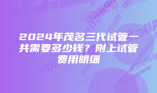 2024年茂名三代试管一共需要多少钱?附上试管费用明细