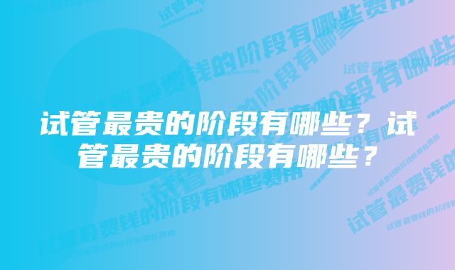 试管最贵的阶段有哪些?试管最贵的阶段有哪些?