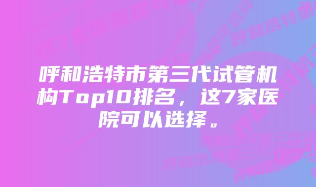 呼和浩特市第三代试管机构Top10排名,这7家医院可以选择。