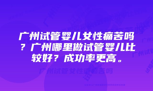广州试管婴儿女性痛苦吗?广州哪里做试管婴儿比较好?成功率更高。