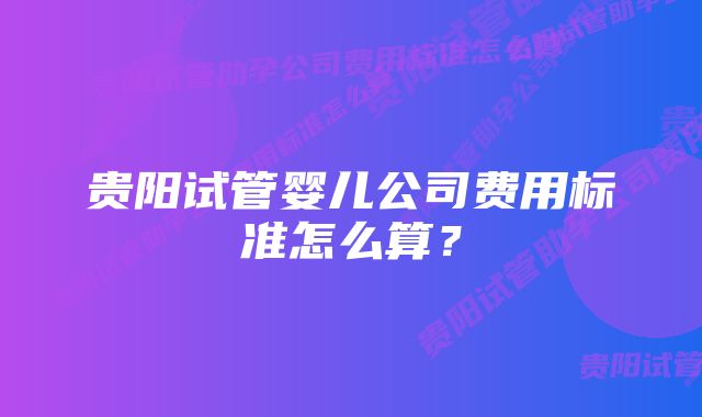 贵阳试管婴儿公司费用标准怎么算?