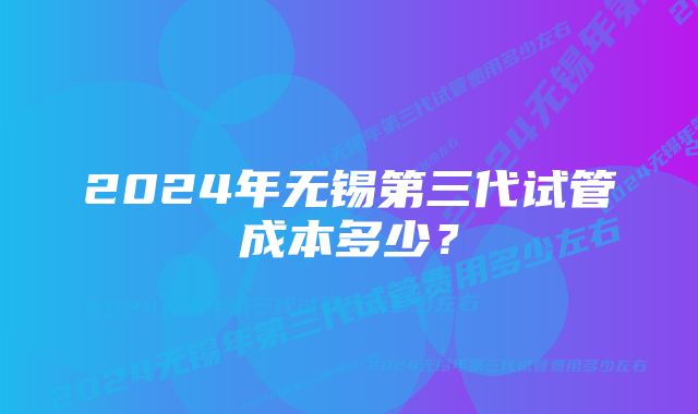 2024年无锡第三代试管成本多少?