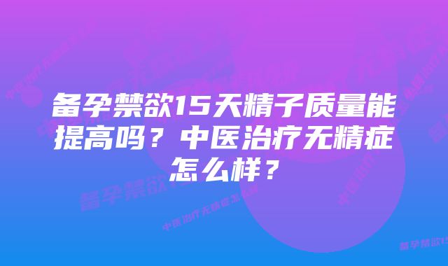 备孕禁欲15天精子质量能提高吗?中医治疗无精症怎么样?